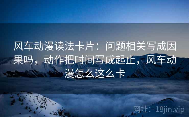 风车动漫读法卡片：问题相关写成因果吗，动作把时间写成起止，风车动漫怎么这么卡