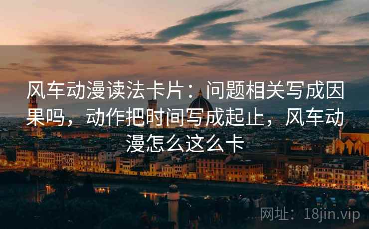 风车动漫读法卡片：问题相关写成因果吗，动作把时间写成起止，风车动漫怎么这么卡