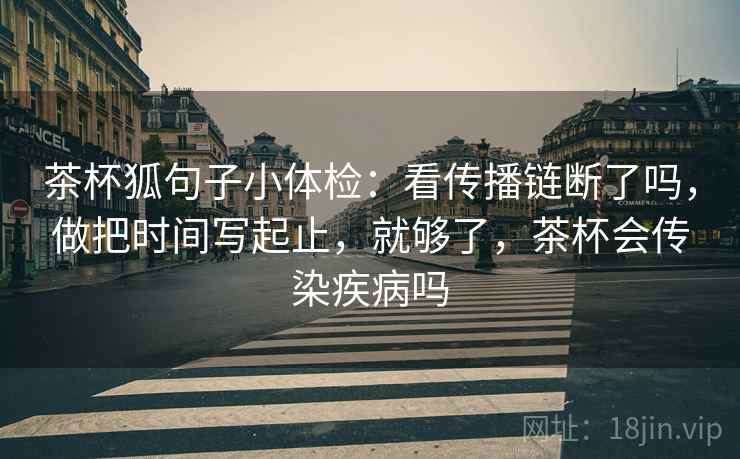 茶杯狐句子小体检：看传播链断了吗，做把时间写起止，就够了，茶杯会传染疾病吗