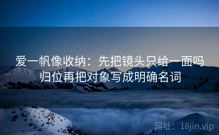 爱一帆像收纳：先把镜头只给一面吗归位再把对象写成明确名词