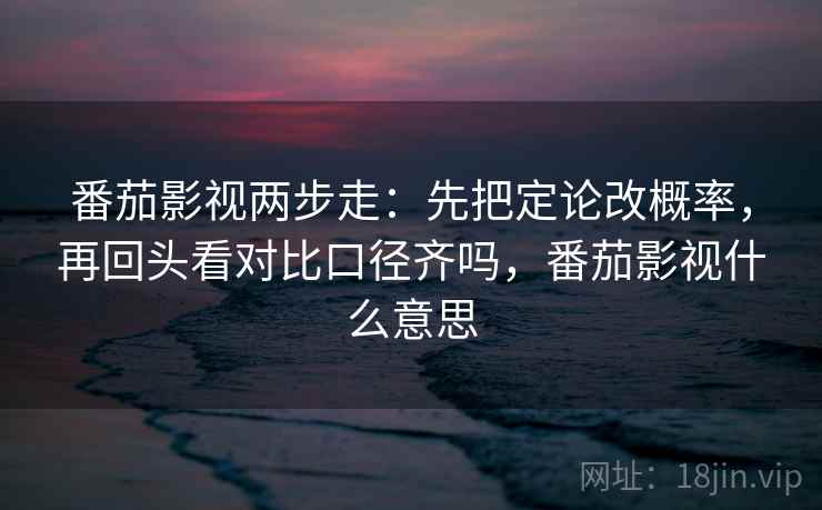 番茄影视两步走：先把定论改概率，再回头看对比口径齐吗，番茄影视什么意思