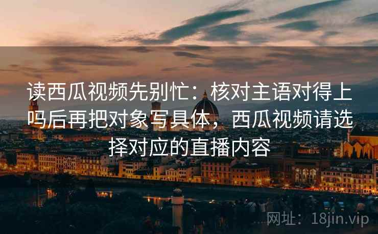 读西瓜视频先别忙：核对主语对得上吗后再把对象写具体，西瓜视频请选择对应的直播内容