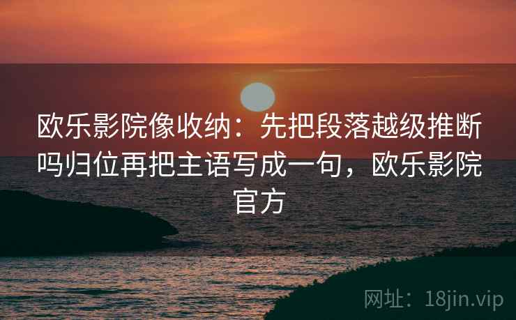 欧乐影院像收纳：先把段落越级推断吗归位再把主语写成一句，欧乐影院官方