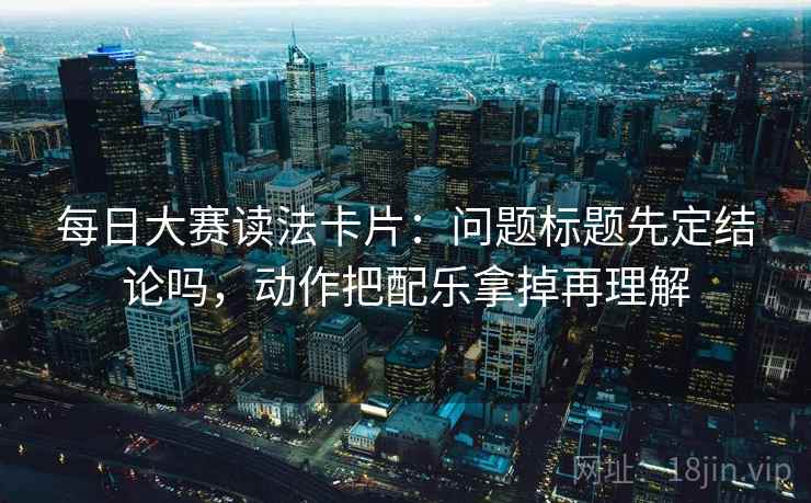 每日大赛读法卡片：问题标题先定结论吗，动作把配乐拿掉再理解