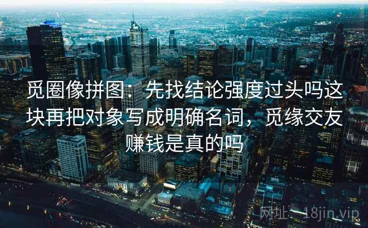 觅圈像拼图：先找结论强度过头吗这块再把对象写成明确名词，觅缘交友赚钱是真的吗