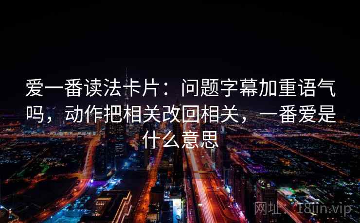 爱一番读法卡片：问题字幕加重语气吗，动作把相关改回相关，一番爱是什么意思