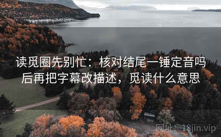 读觅圈先别忙：核对结尾一锤定音吗后再把字幕改描述，觅读什么意思