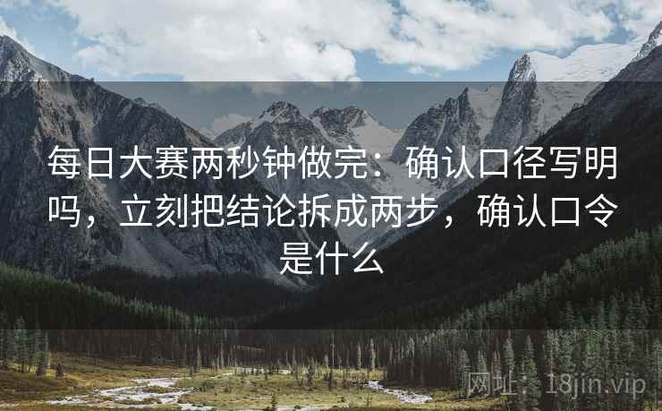 每日大赛两秒钟做完：确认口径写明吗，立刻把结论拆成两步，确认口令是什么