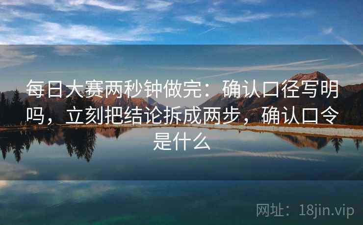 每日大赛两秒钟做完：确认口径写明吗，立刻把结论拆成两步，确认口令是什么