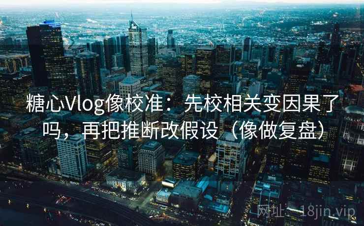 糖心Vlog像校准：先校相关变因果了吗，再把推断改假设（像做复盘）