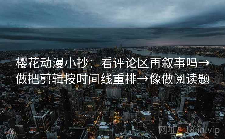 樱花动漫小抄：看评论区再叙事吗→做把剪辑按时间线重排→像做阅读题