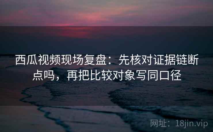 西瓜视频现场复盘：先核对证据链断点吗，再把比较对象写同口径