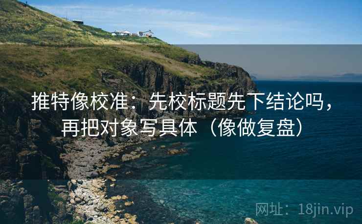推特像校准：先校标题先下结论吗，再把对象写具体（像做复盘）