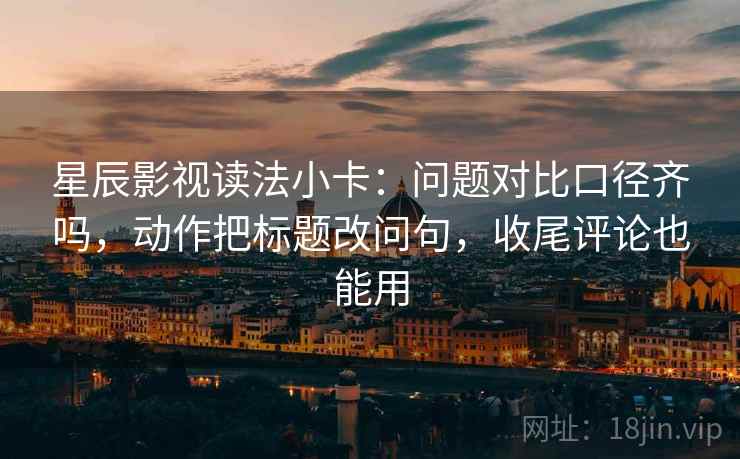 星辰影视读法小卡：问题对比口径齐吗，动作把标题改问句，收尾评论也能用
