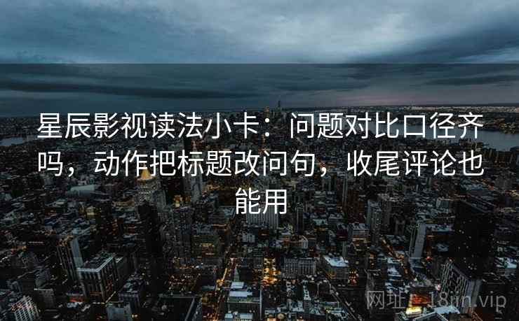 星辰影视读法小卡：问题对比口径齐吗，动作把标题改问句，收尾评论也能用