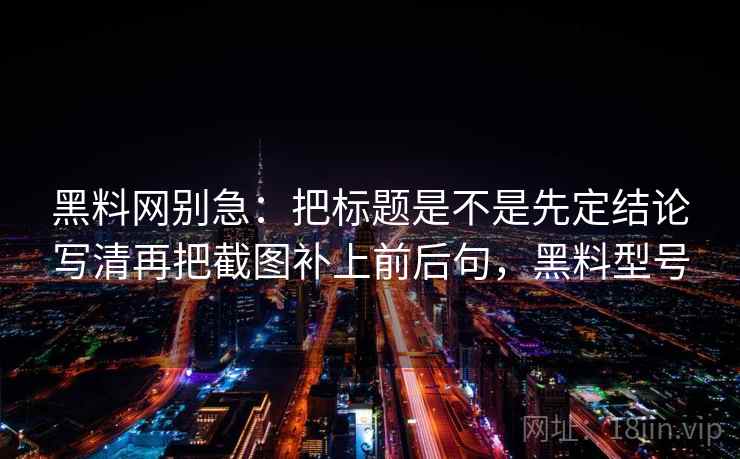 黑料网别急：把标题是不是先定结论写清再把截图补上前后句，黑料型号