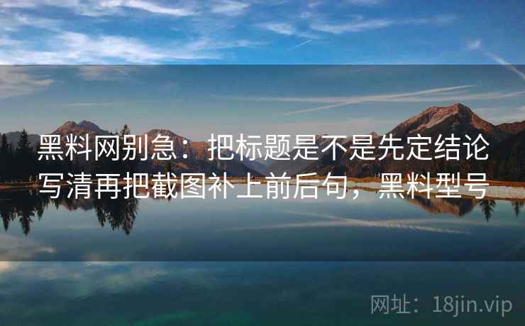 黑料网别急：把标题是不是先定结论写清再把截图补上前后句，黑料型号