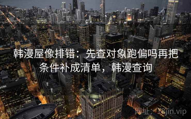 韩漫屋像排错：先查对象跑偏吗再把条件补成清单，韩漫查询