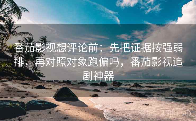 番茄影视想评论前：先把证据按强弱排，再对照对象跑偏吗，番茄影视追剧神器