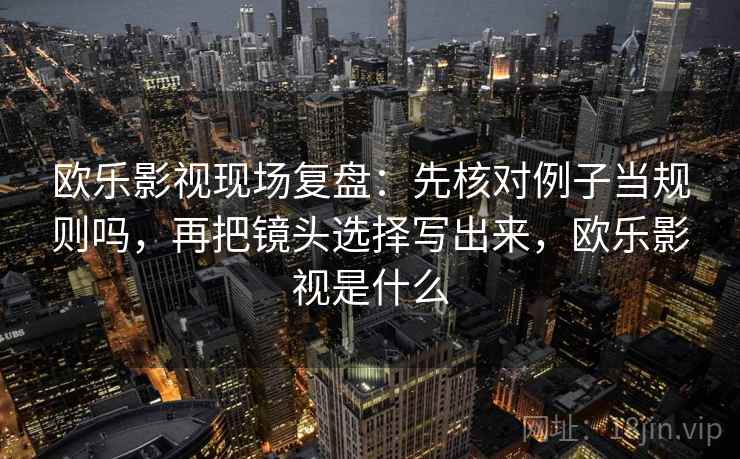 欧乐影视现场复盘：先核对例子当规则吗，再把镜头选择写出来，欧乐影视是什么
