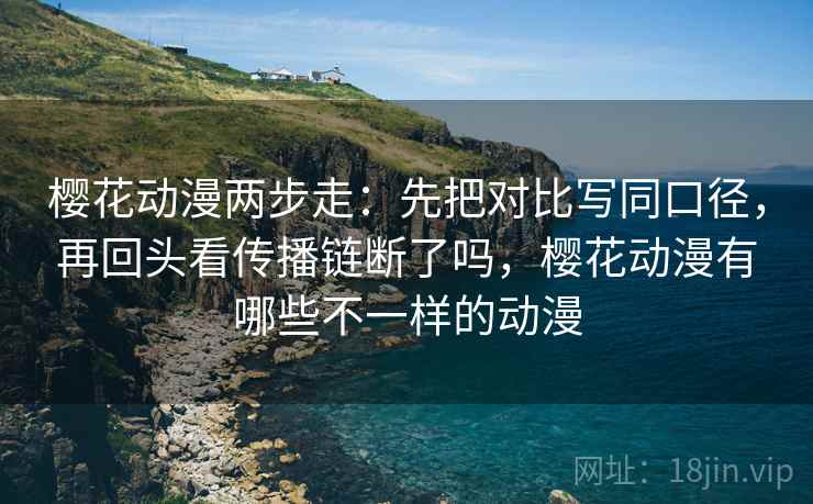 樱花动漫两步走：先把对比写同口径，再回头看传播链断了吗，樱花动漫有哪些不一样的动漫