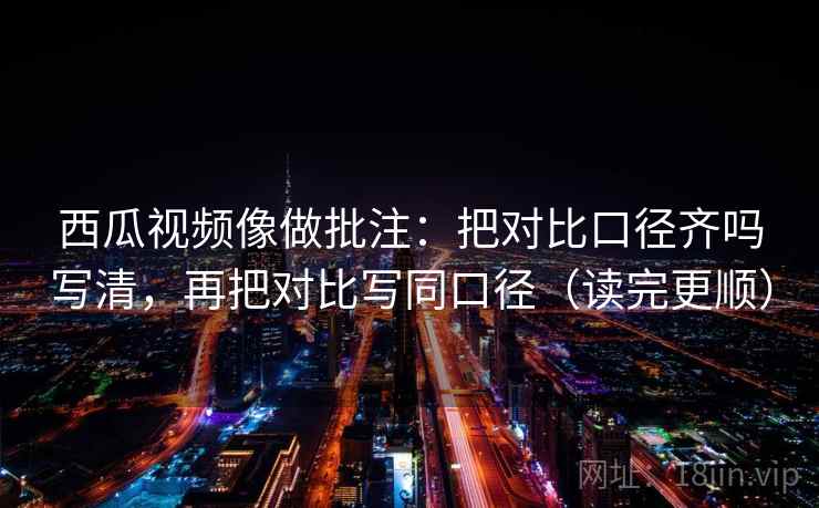 西瓜视频像做批注：把对比口径齐吗写清，再把对比写同口径（读完更顺）