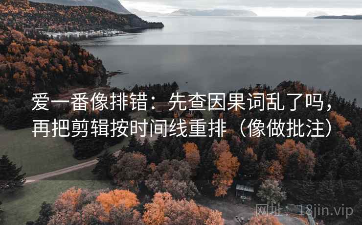 爱一番像排错：先查因果词乱了吗，再把剪辑按时间线重排（像做批注）